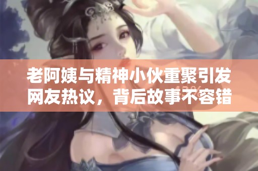 老阿姨与精神小伙重聚引发网友热议，背后故事不容错过