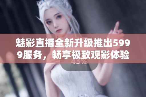 魅影直播全新升级推出5999服务，畅享极致观影体验