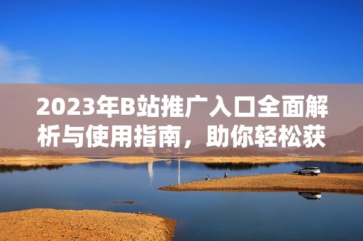 2023年B站推广入口全面解析与使用指南，助你轻松获取流量