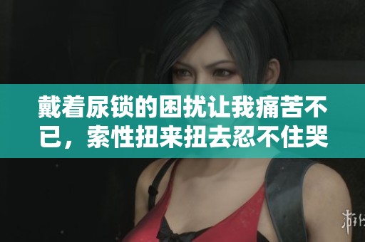 戴着尿锁的困扰让我痛苦不已，索性扭来扭去忍不住哭泣