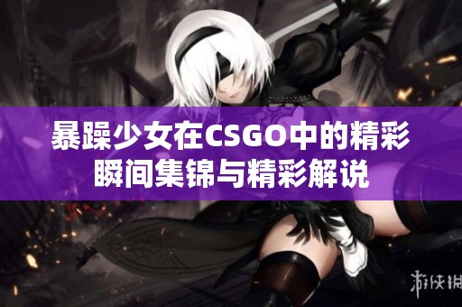 暴躁少女在CSGO中的精彩瞬间集锦与精彩解说