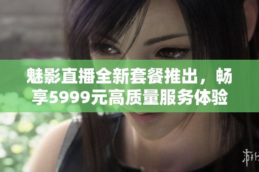 魅影直播全新套餐推出，畅享5999元高质量服务体验