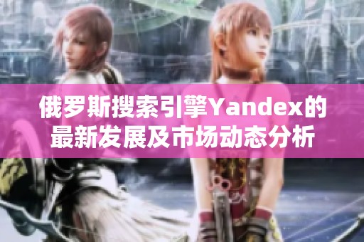 俄罗斯搜索引擎Yandex的最新发展及市场动态分析