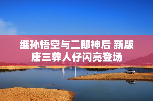 继孙悟空与二郎神后 新版唐三葬人仔闪亮登场