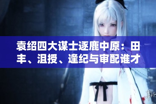 袁绍四大谋士逐鹿中原：田丰、沮授、逢纪与审配谁才智胜一筹