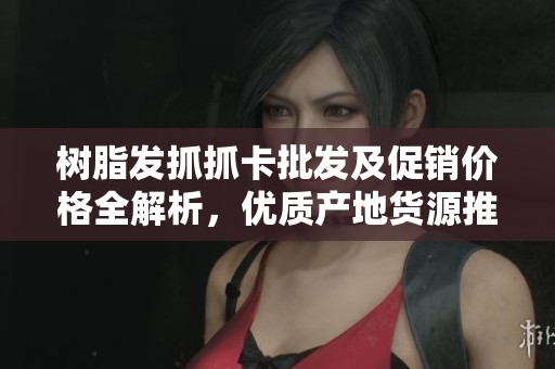 树脂发抓抓卡批发及促销价格全解析，优质产地货源推荐