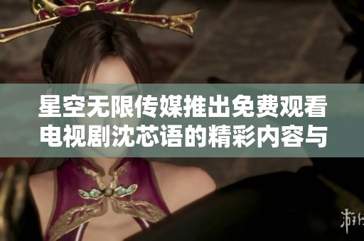 星空无限传媒推出免费观看电视剧沈芯语的精彩内容与看点