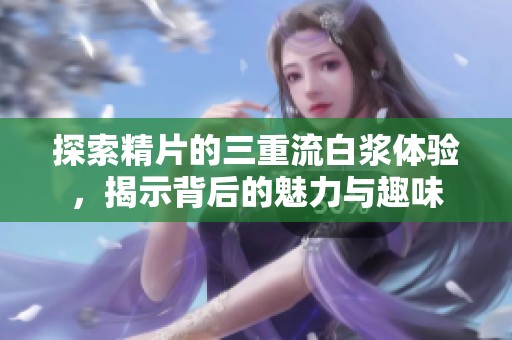 探索精片的三重流白浆体验，揭示背后的魅力与趣味