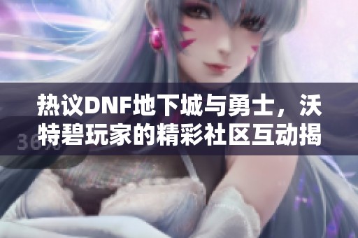 热议DNF地下城与勇士，沃特碧玩家的精彩社区互动揭秘