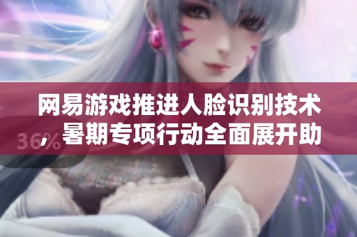 网易游戏推进人脸识别技术，暑期专项行动全面展开助力安全游戏环境