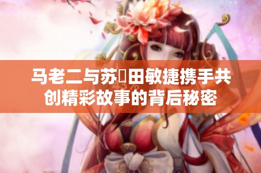 马老二与苏玥田敏捷携手共创精彩故事的背后秘密