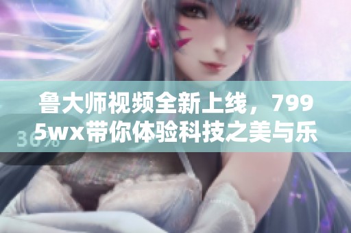 鲁大师视频全新上线，7995wx带你体验科技之美与乐趣