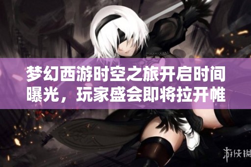 梦幻西游时空之旅开启时间曝光，玩家盛会即将拉开帷幕！
