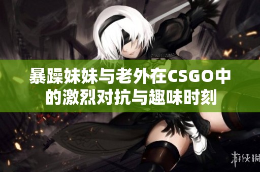 暴躁妹妹与老外在CSGO中的激烈对抗与趣味时刻
