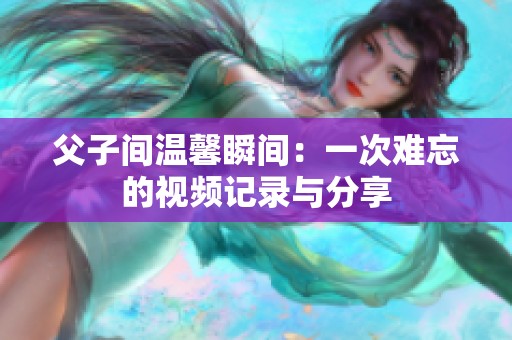 父子间温馨瞬间：一次难忘的视频记录与分享