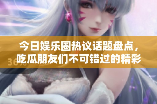 今日娱乐圈热议话题盘点，吃瓜朋友们不可错过的精彩内容