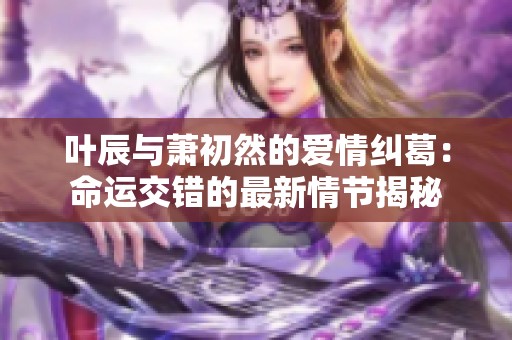 叶辰与萧初然的爱情纠葛：命运交错的最新情节揭秘