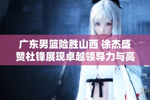 广东男篮险胜山西 徐杰盛赞杜锋展现卓越领导力与高情商