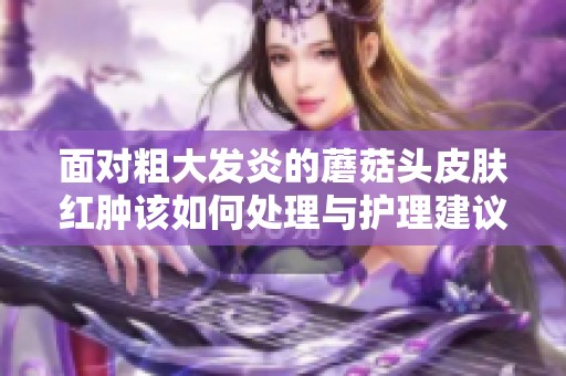 面对粗大发炎的蘑菇头皮肤红肿该如何处理与护理建议