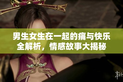 男生女生在一起的痛与快乐全解析，情感故事大揭秘
