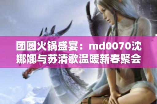 团圆火锅盛宴：md0070沈娜娜与苏清歌温暖新春聚会
