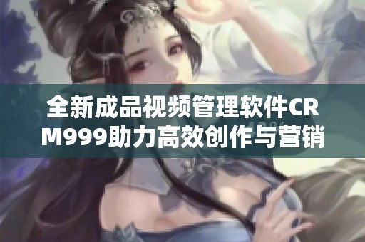 全新成品视频管理软件CRM999助力高效创作与营销