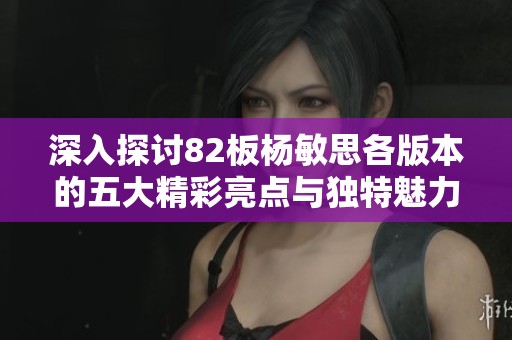 深入探讨82板杨敏思各版本的五大精彩亮点与独特魅力