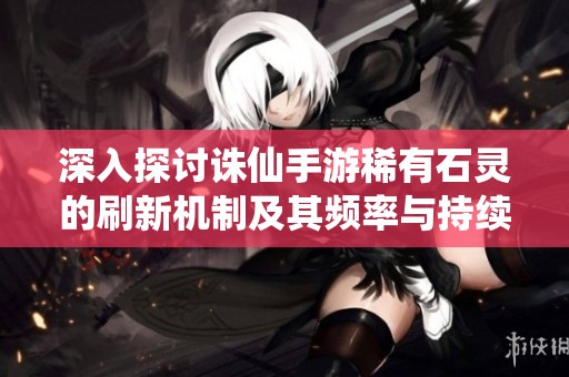 深入探讨诛仙手游稀有石灵的刷新机制及其频率与持续时间解析