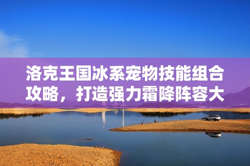 洛克王国冰系宠物技能组合攻略，打造强力霜降阵容大揭秘