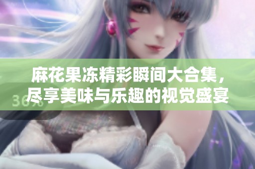 麻花果冻精彩瞬间大合集，尽享美味与乐趣的视觉盛宴