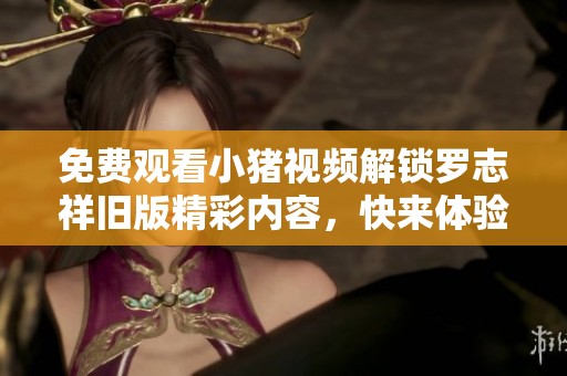 免费观看小猪视频解锁罗志祥旧版精彩内容，快来体验吧！