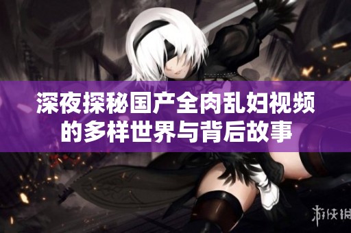 深夜探秘国产全肉乱妇视频的多样世界与背后故事