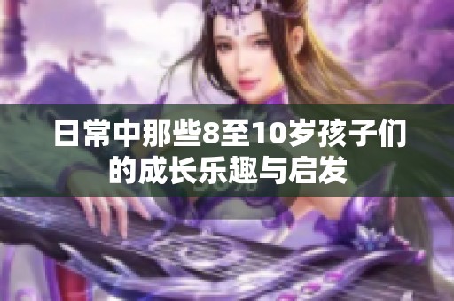 日常中那些8至10岁孩子们的成长乐趣与启发