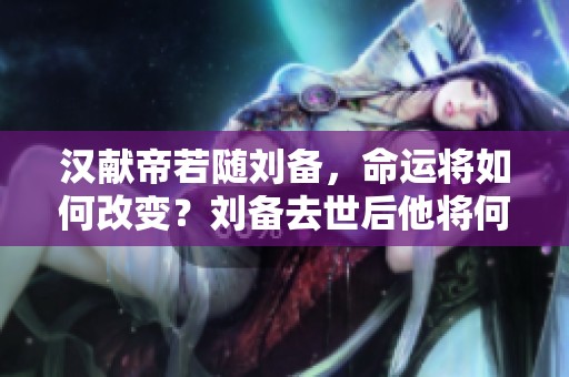 汉献帝若随刘备，命运将如何改变？刘备去世后他将何去何从？