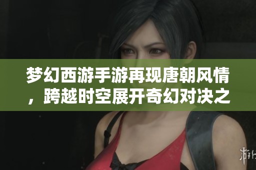 梦幻西游手游再现唐朝风情，跨越时空展开奇幻对决之旅