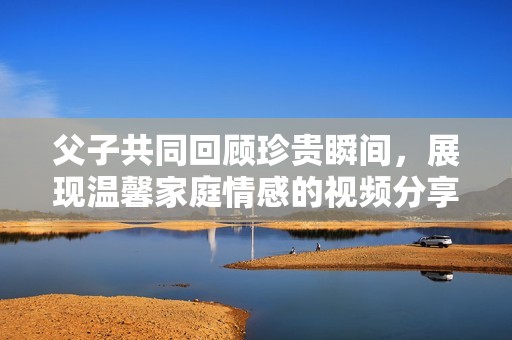 父子共同回顾珍贵瞬间，展现温馨家庭情感的视频分享