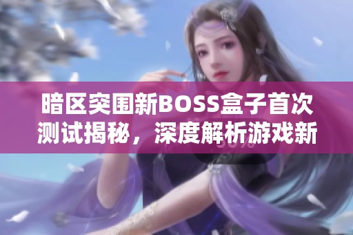 暗区突围新BOSS盒子首次测试揭秘，深度解析游戏新机制与玩法
