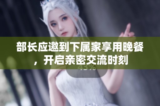 部长应邀到下属家享用晚餐，开启亲密交流时刻