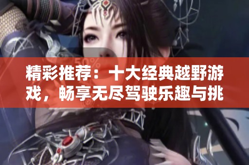 精彩推荐：十大经典越野游戏，畅享无尽驾驶乐趣与挑战