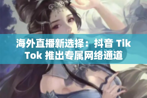 海外直播新选择：抖音 TikTok 推出专属网络通道