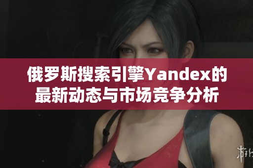 俄罗斯搜索引擎Yandex的最新动态与市场竞争分析