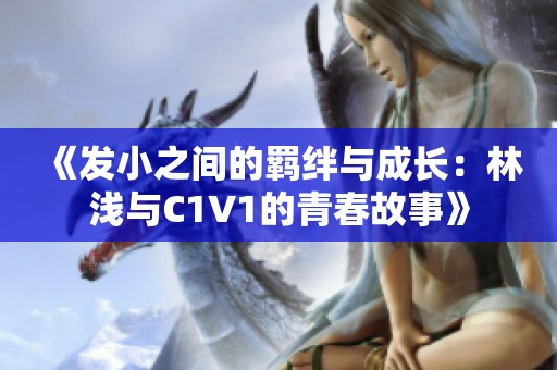 《发小之间的羁绊与成长：林浅与C1V1的青春故事》