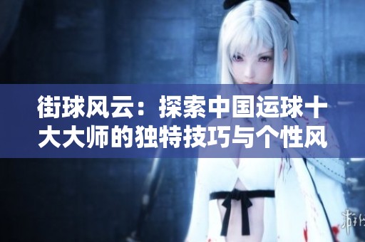 街球风云：探索中国运球十大大师的独特技巧与个性风格