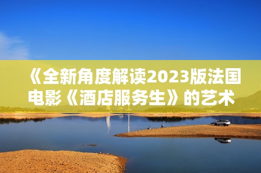 《全新角度解读2023版法国电影《酒店服务生》的艺术魅力与深意》