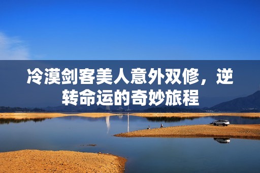 冷漠剑客美人意外双修，逆转命运的奇妙旅程