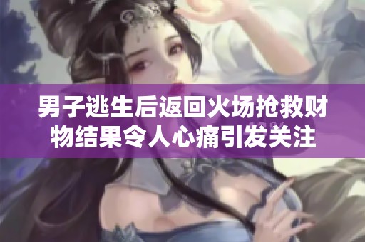 男子逃生后返回火场抢救财物结果令人心痛引发关注