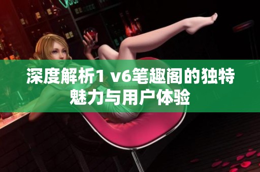 深度解析1 v6笔趣阁的独特魅力与用户体验
