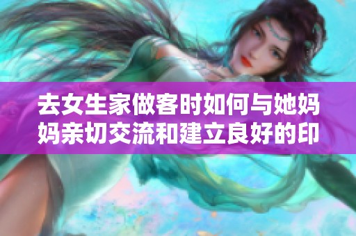 去女生家做客时如何与她妈妈亲切交流和建立良好的印象