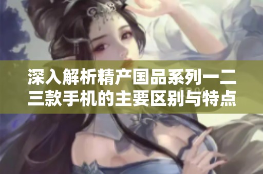 深入解析精产国品系列一二三款手机的主要区别与特点