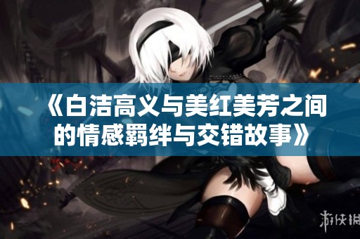 《白洁高义与美红美芳之间的情感羁绊与交错故事》